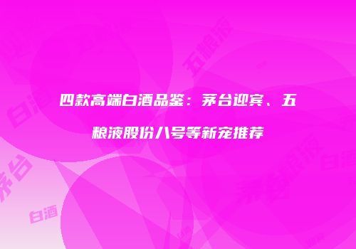 四款高端白酒品鉴：茅台迎宾、五粮液股份八号等新宠推荐