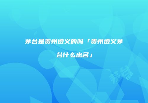 茅台是贵州遵义的吗「贵州遵义茅台什么出名」