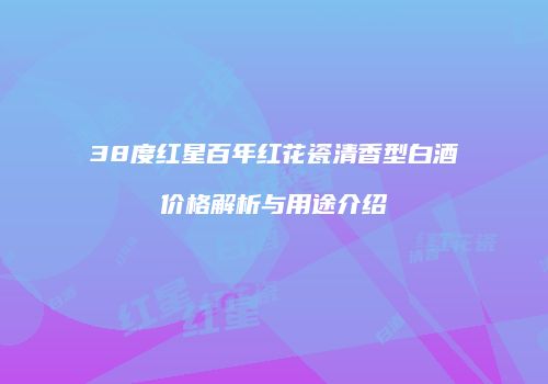 38度红星百年红花瓷清香型白酒价格解析与用途介绍