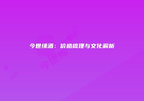 今世缘酒：价格梳理与文化解析
