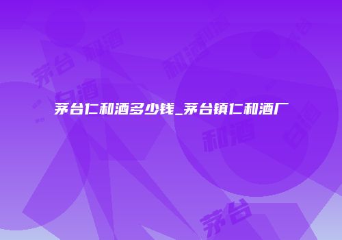 茅台仁和酒多少钱_茅台镇仁和酒厂