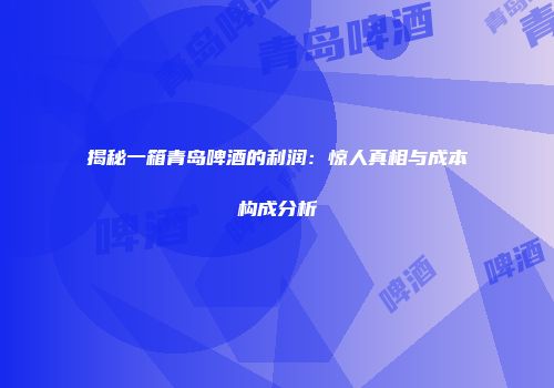 揭秘一箱青岛啤酒的利润：惊人真相与成本构成分析