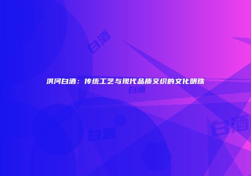 淇河白酒：传统工艺与现代品质交织的文化明珠