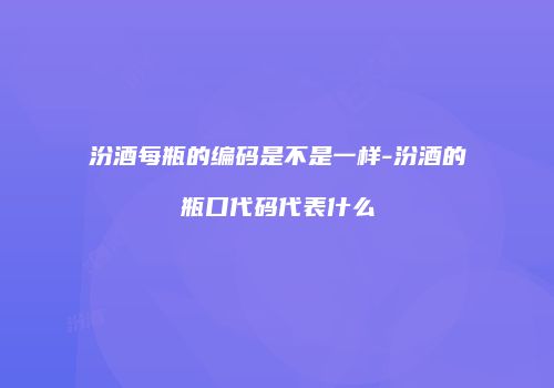 汾酒每瓶的编码是不是一样-汾酒的瓶口代码代表什么