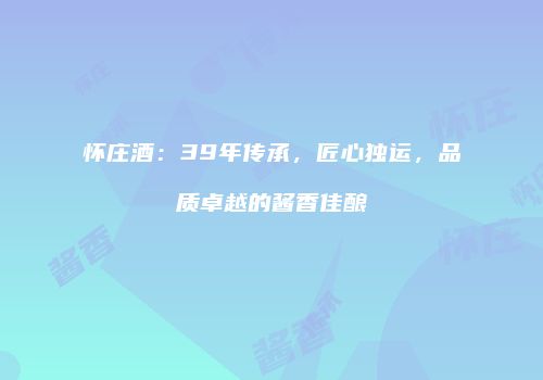 怀庄酒：39年传承，匠心独运，品质卓越的酱香佳酿