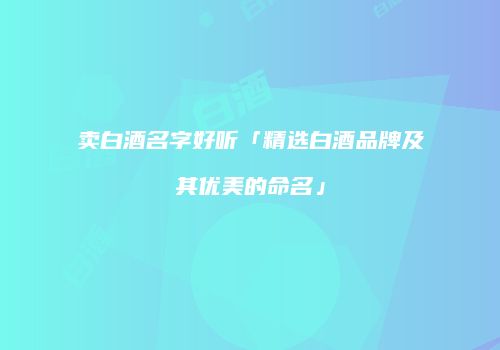 卖白酒名字好听「精选白酒品牌及其优美的命名」