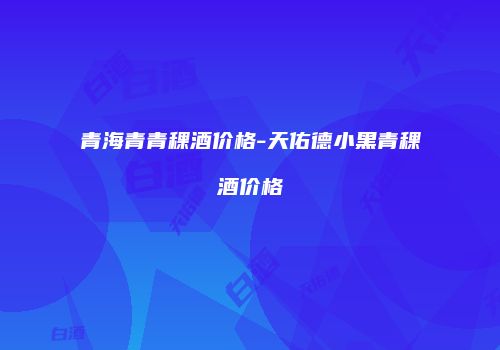 青海青青稞酒价格-天佑德小黑青稞酒价格