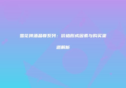雪花啤酒晶尊系列：价格形成因素与购买渠道解析