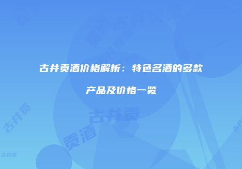 古井贡酒价格解析：特色名酒的多款产品及价格一览