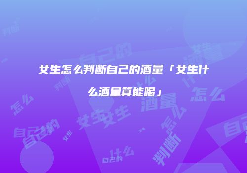 女生怎么判断自己的酒量「女生什么酒量算能喝」