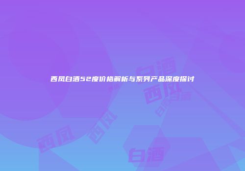 西凤白酒52度价格解析与系列产品深度探讨
