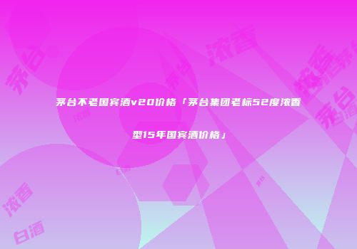 茅台不老国宾酒v20价格「茅台集团老标52度浓香型15年国宾酒价格」