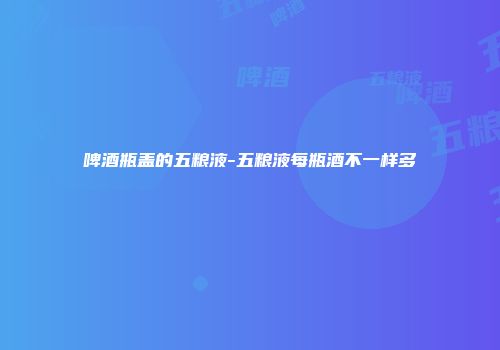 啤酒瓶盖的五粮液-五粮液每瓶酒不一样多