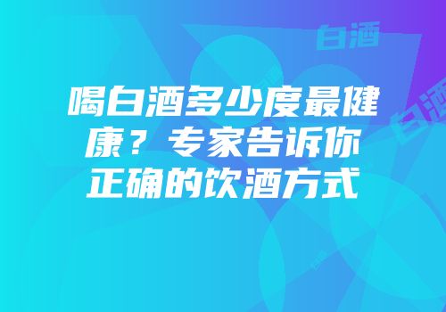 喝白酒多少度最健康？专家告诉你正确的饮酒方式