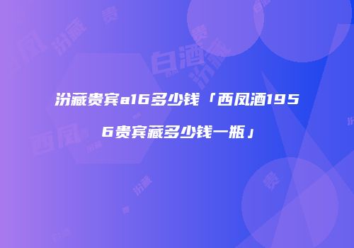 汾藏贵宾a16多少钱「西凤酒1956贵宾藏多少钱一瓶」