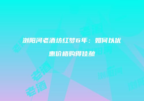 浏阳河老酒坊红梦6年：如何以优惠价格购得佳酿