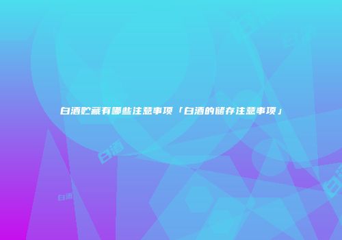 白酒贮藏有哪些注意事项「白酒的储存注意事项」