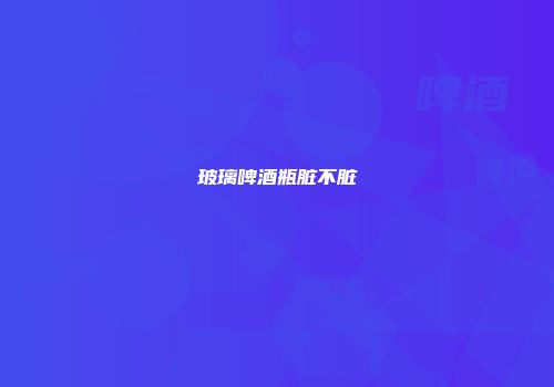 玻璃啤酒瓶脏不脏