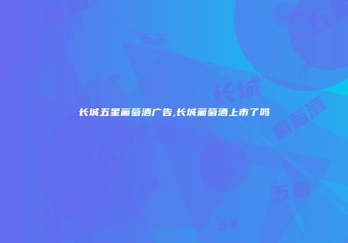 长城五星葡萄酒广告,长城葡萄酒上市了吗