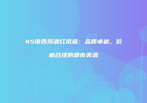 45度西凤酒红凤凰：品质卓越，价格合理的都市美酒