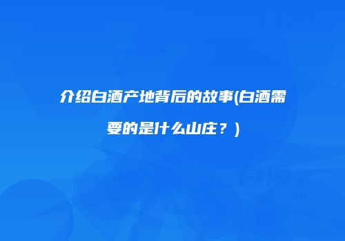 介绍白酒产地背后的故事(白酒需要的是什么山庄？)