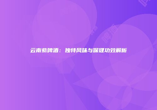 云南紫啤酒：独特风味与保健功效解析
