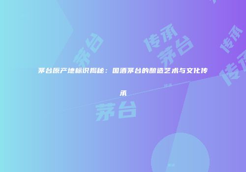 茅台原产地标识揭秘：国酒茅台的酿造艺术与文化传承