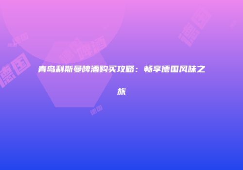 青岛利斯曼啤酒购买攻略：畅享德国风味之旅