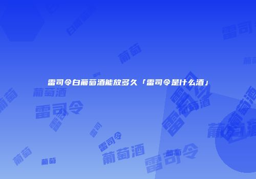 雷司令白葡萄酒能放多久「雷司令是什么酒」