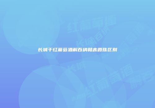 长城干红葡萄酒解百纳和赤霞珠区别