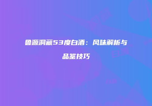 鲁源洞藏53度白酒：风味解析与品鉴技巧
