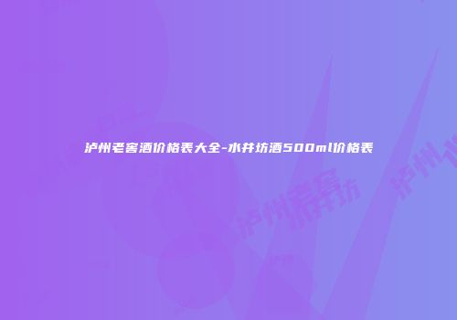 泸州老窖酒价格表大全-水井坊酒500ml价格表