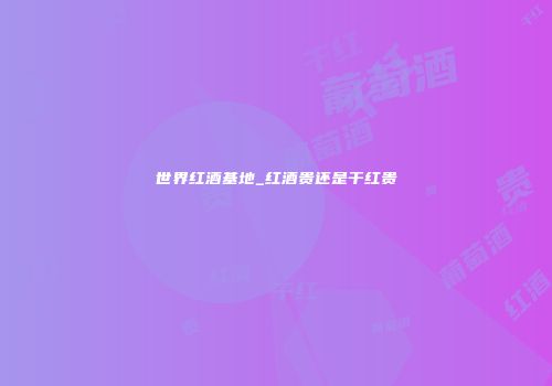 世界红酒基地_红酒贵还是干红贵