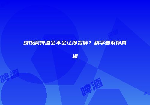 晚饭喝啤酒会不会让你变胖？科学告诉你真相