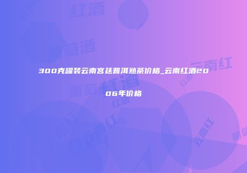300克罐装云南宫廷普洱熟茶价格_云南红酒2006年价格