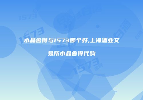 水晶舍得与1573哪个好,上海酒业交易所水晶舍得代购