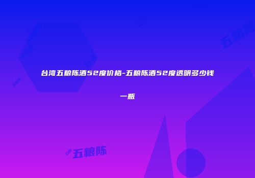 台湾五粮陈酒52度价格-五粮陈酒52度透明多少钱一瓶
