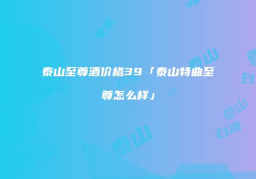 泰山至尊酒价格39「泰山特曲至尊怎么样」