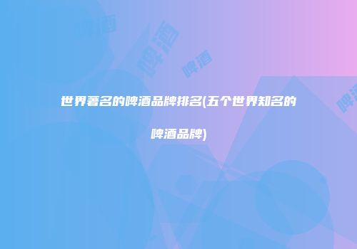 世界著名的啤酒品牌排名(五个世界知名的啤酒品牌)