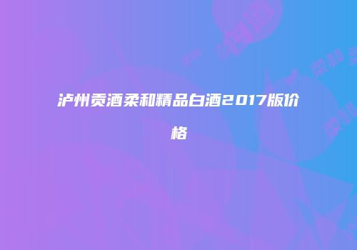 泸州贡酒柔和精品白酒2017版价格
