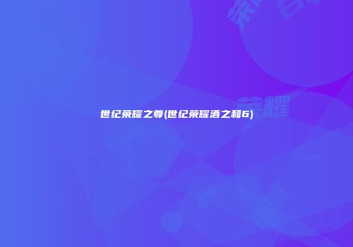 世纪荣耀之尊(世纪荣耀酒之和6)