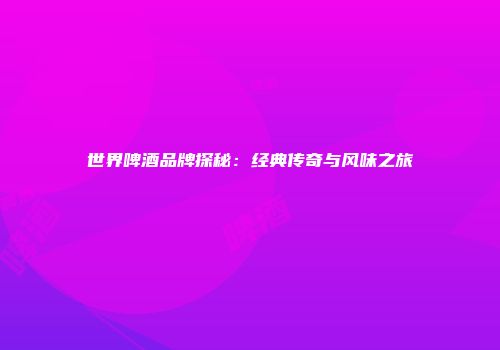 世界啤酒品牌探秘：经典传奇与风味之旅