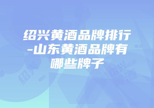 绍兴黄酒品牌排行-山东黄酒品牌有哪些牌子