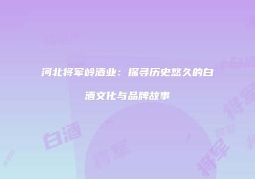 河北将军岭酒业：探寻历史悠久的白酒文化与品牌故事