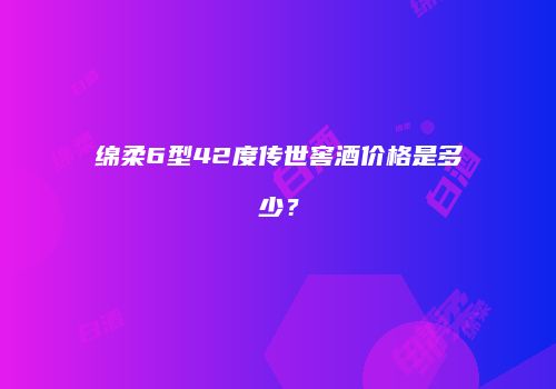 绵柔6型42度传世窖酒价格是多少？