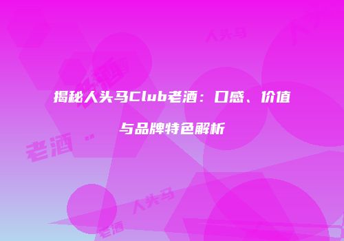 揭秘人头马Club老酒：口感、价值与品牌特色解析