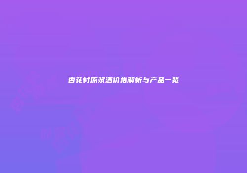 杏花村原浆酒价格解析与产品一览