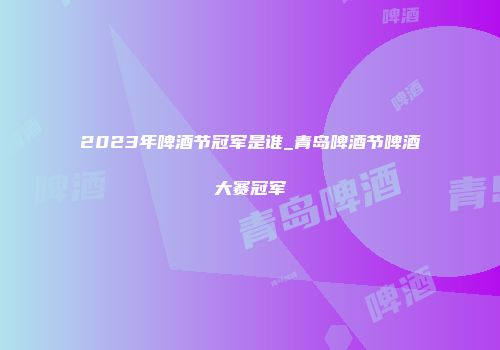 2023年啤酒节冠军是谁_青岛啤酒节啤酒大赛冠军