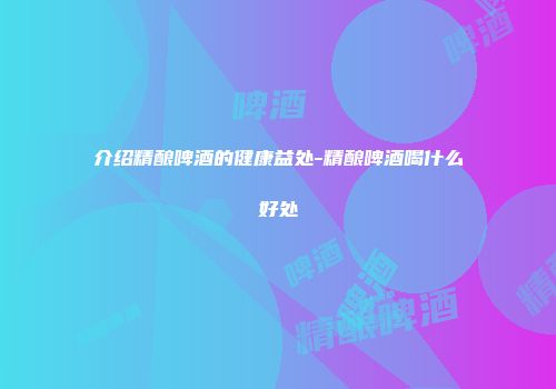 介绍精酿啤酒的健康益处-精酿啤酒喝什么好处