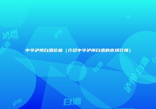 中华泸州白酒价格（介绍中华泸州白酒的市场行情）